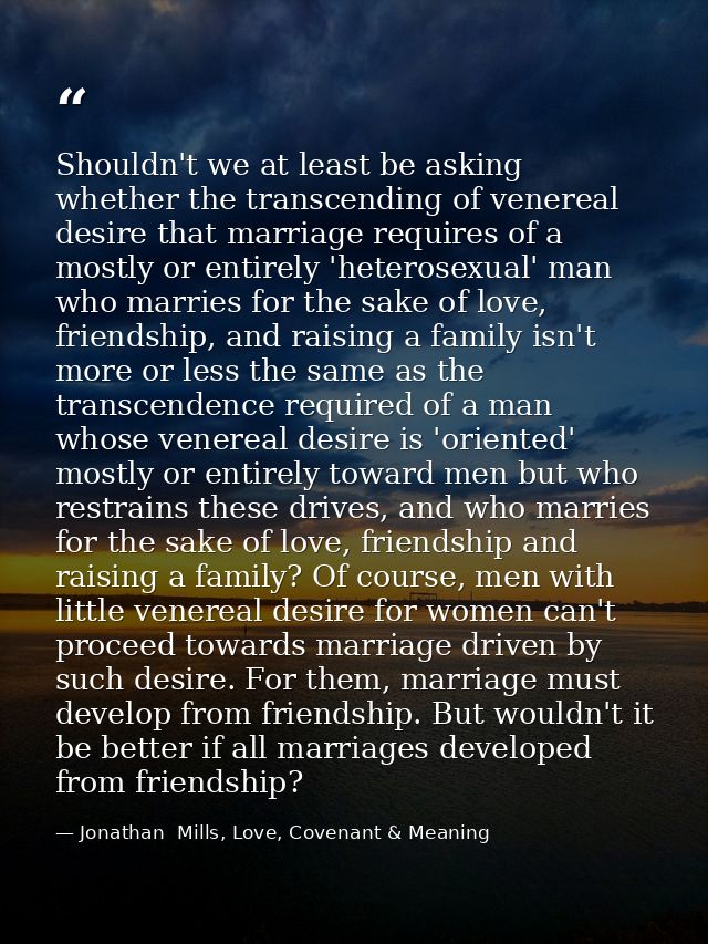 Shouldn't we at least be asking whether the transcending of venereal desire that marriage requires of a mostly or entire — Jonathan  Mills, Love, Covenant & Meaning