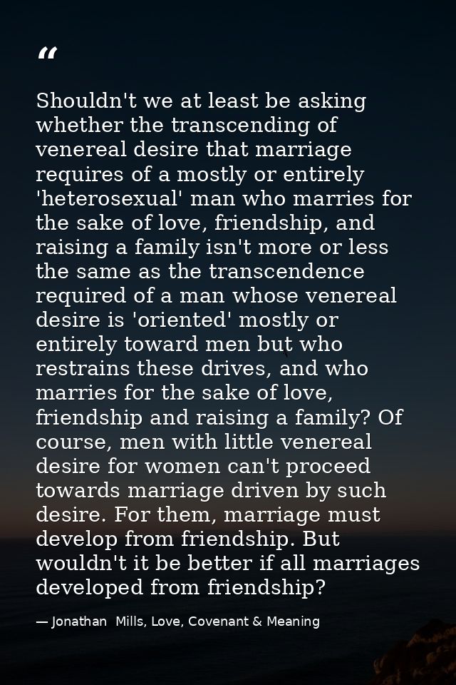 Shouldn't we at least be asking whether the transcending of venereal desire that marriage requires of a mostly or entire — Jonathan  Mills, Love, Covenant & Meaning