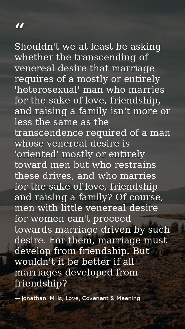 Shouldn't we at least be asking whether the transcending of venereal desire that marriage requires of a mostly or entire — Jonathan  Mills, Love, Covenant & Meaning