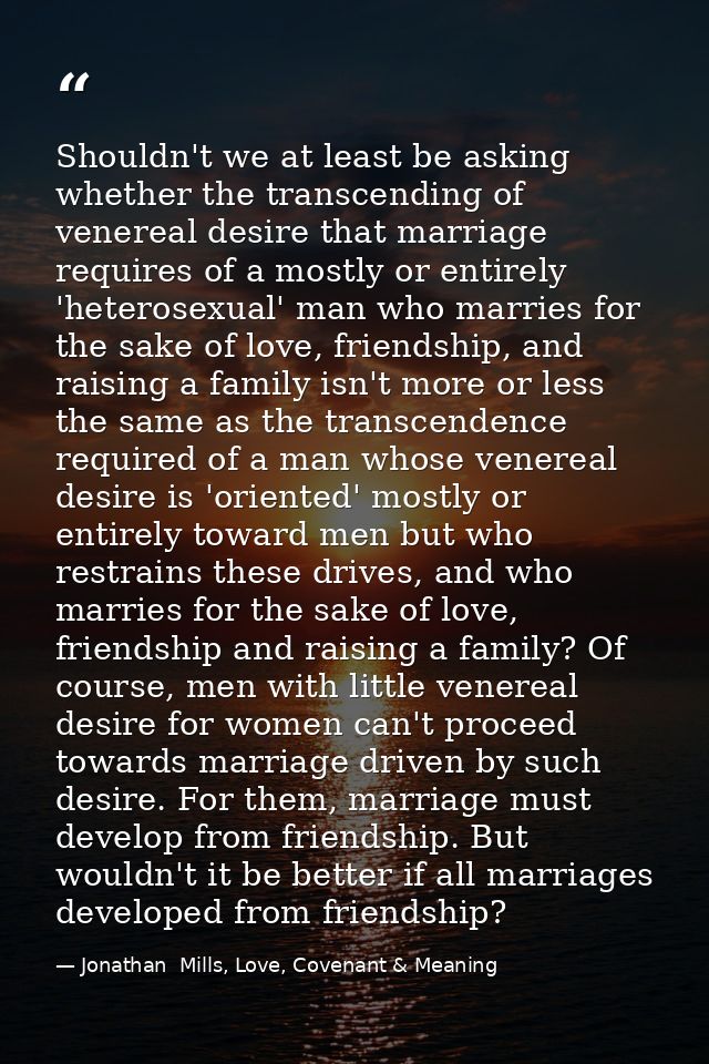 Shouldn't we at least be asking whether the transcending of venereal desire that marriage requires of a mostly or entire — Jonathan  Mills, Love, Covenant & Meaning