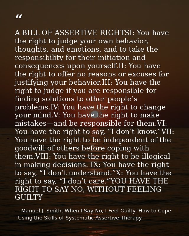 A BILL OF ASSERTIVE RIGHTSI: You have the right to judge your own behavior, thoughts, and emotions, and to take the resp — Manuel J. Smith, When I Say No, I Feel Guilty: How to Cope - Using the Skills of Systematic Assertive Therapy
