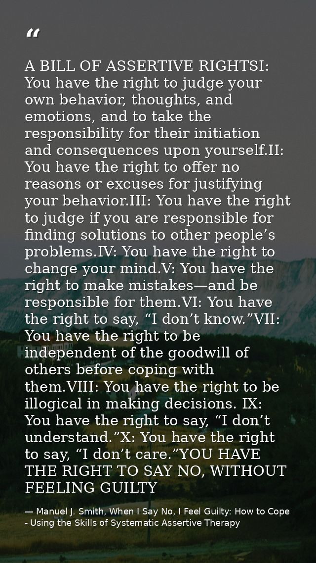 A BILL OF ASSERTIVE RIGHTSI: You have the right to judge your own behavior, thoughts, and emotions, and to take the resp — Manuel J. Smith, When I Say No, I Feel Guilty: How to Cope - Using the Skills of Systematic Assertive Therapy