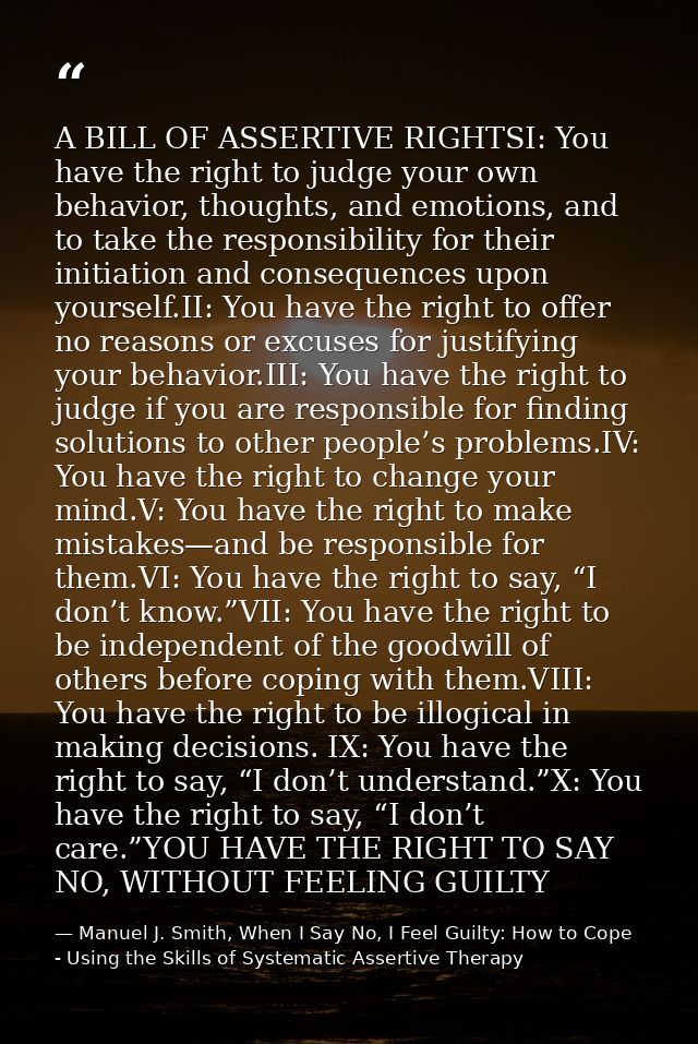A BILL OF ASSERTIVE RIGHTSI: You have the right to judge your own behavior, thoughts, and emotions, and to take the resp — Manuel J. Smith, When I Say No, I Feel Guilty: How to Cope - Using the Skills of Systematic Assertive Therapy