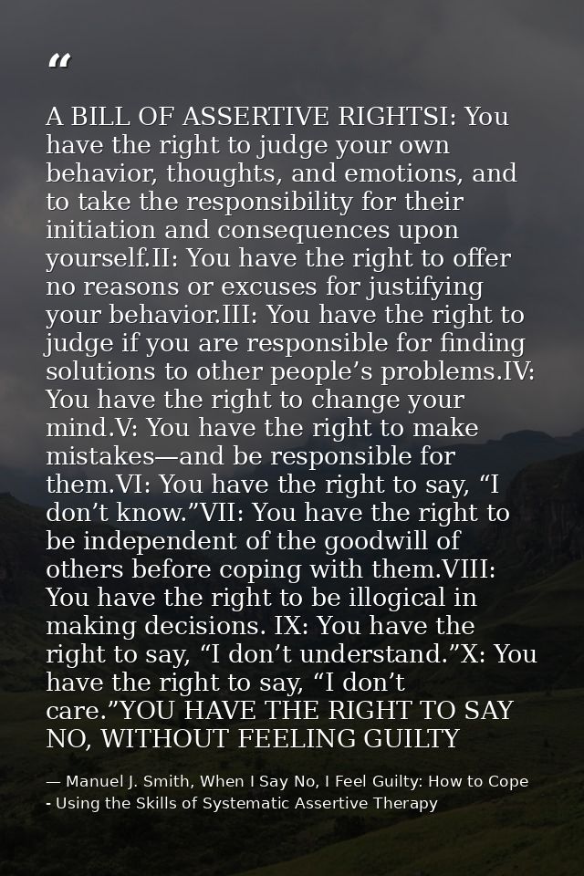 A BILL OF ASSERTIVE RIGHTSI: You have the right to judge your own behavior, thoughts, and emotions, and to take the resp — Manuel J. Smith, When I Say No, I Feel Guilty: How to Cope - Using the Skills of Systematic Assertive Therapy
