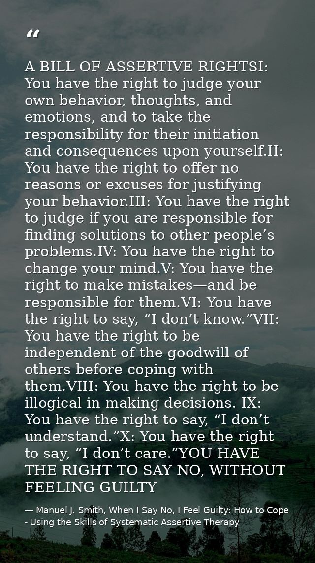 A BILL OF ASSERTIVE RIGHTSI: You have the right to judge your own behavior, thoughts, and emotions, and to take the resp — Manuel J. Smith, When I Say No, I Feel Guilty: How to Cope - Using the Skills of Systematic Assertive Therapy