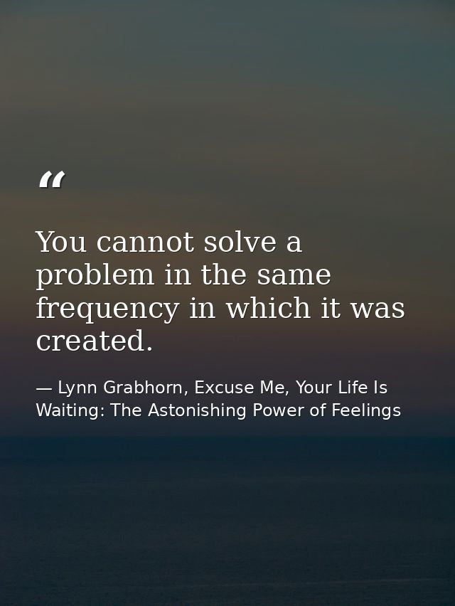 You cannot solve a problem in the same frequency in which it was created. — Lynn Grabhorn, Excuse Me, Your Life Is Waiting: The Astonishing Power of Feelings