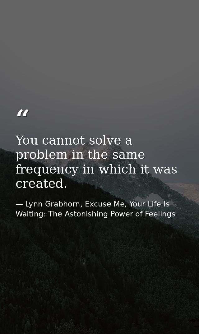 You cannot solve a problem in the same frequency in which it was created. — Lynn Grabhorn, Excuse Me, Your Life Is Waiting: The Astonishing Power of Feelings