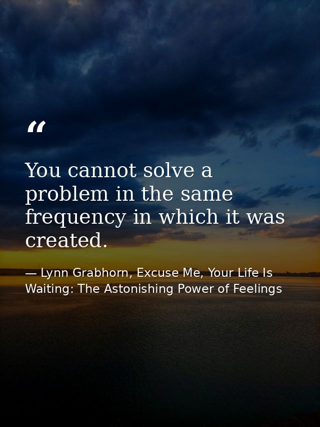 You cannot solve a problem in the same frequency in which it was created. — Lynn Grabhorn, Excuse Me, Your Life Is Waiting: The Astonishing Power of Feelings