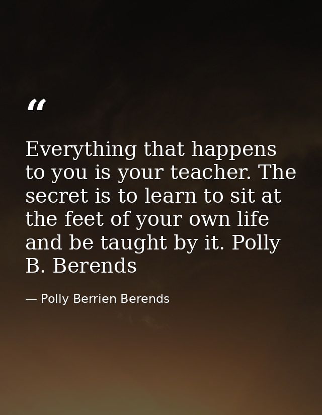Everything that happens to you is your teacher. The secret is to learn to sit at the feet of your own life and be taught — Polly Berrien Berends