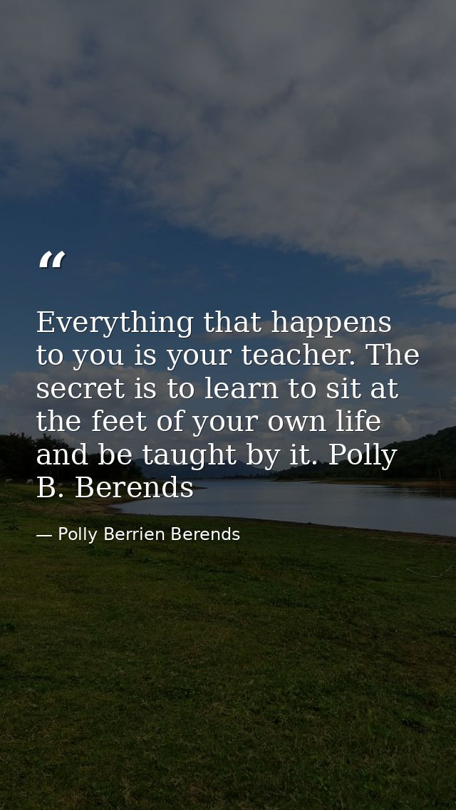 Everything that happens to you is your teacher. The secret is to learn to sit at the feet of your own life and be taught — Polly Berrien Berends