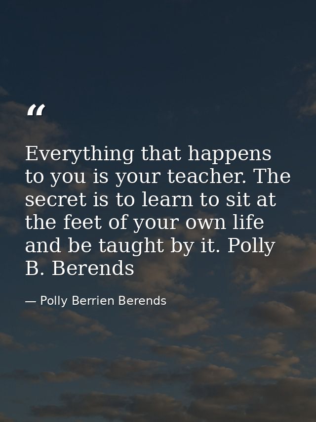 Everything that happens to you is your teacher. The secret is to learn to sit at the feet of your own life and be taught — Polly Berrien Berends