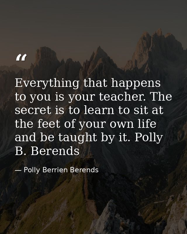 Everything that happens to you is your teacher. The secret is to learn to sit at the feet of your own life and be taught — Polly Berrien Berends