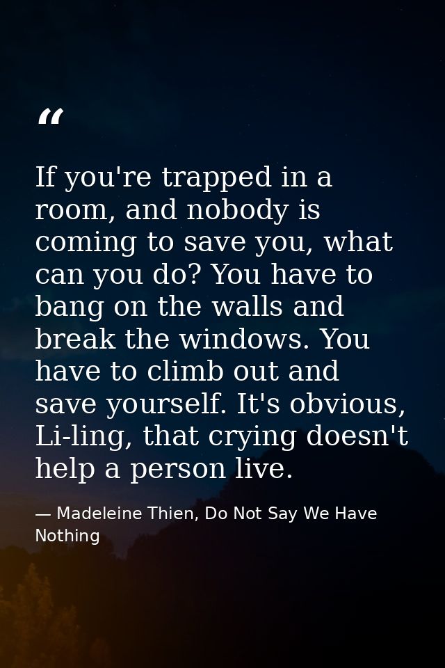 If you're trapped in a room, and nobody is coming to save you, what can you do? You have to bang on the walls and break  — Madeleine Thien, Do Not Say We Have Nothing