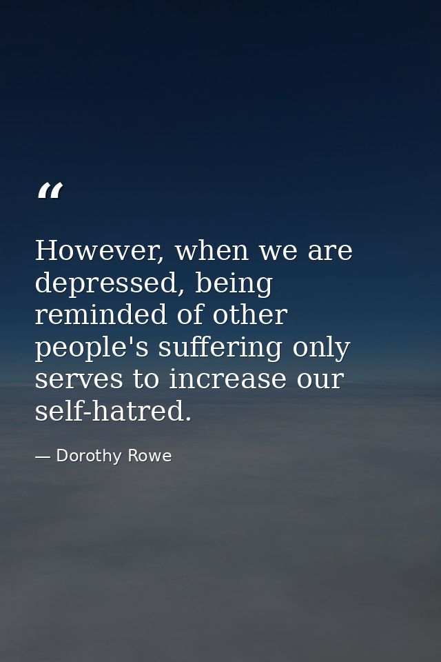 However, when we are depressed, being reminded of other people's suffering only serves to increase our self-hatred. — Dorothy Rowe