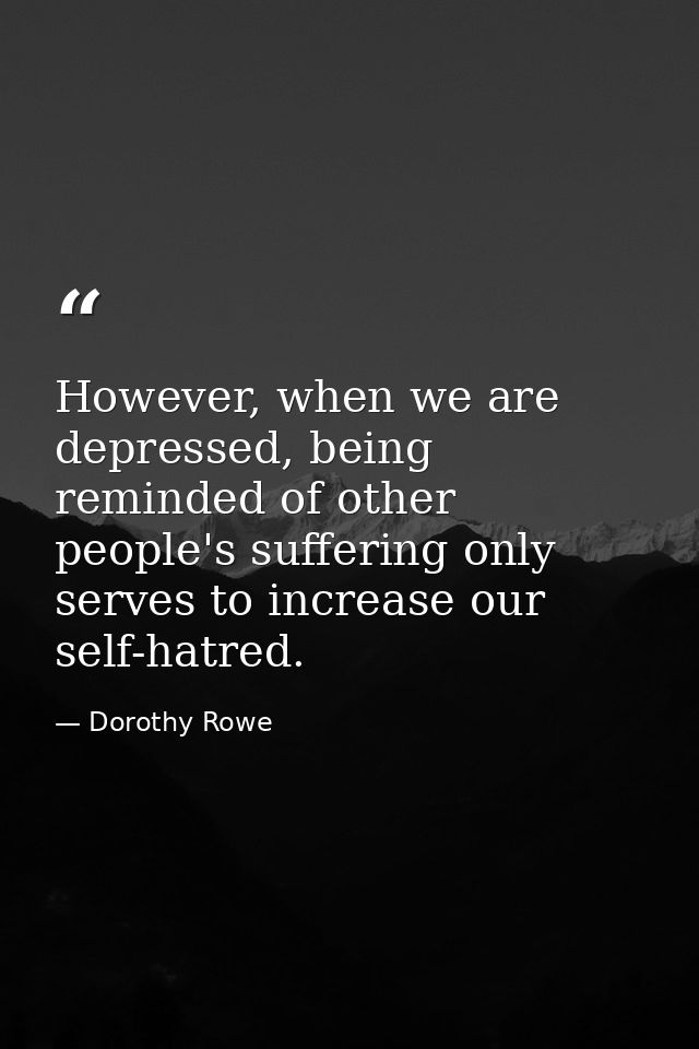 However, when we are depressed, being reminded of other people's suffering only serves to increase our self-hatred. — Dorothy Rowe