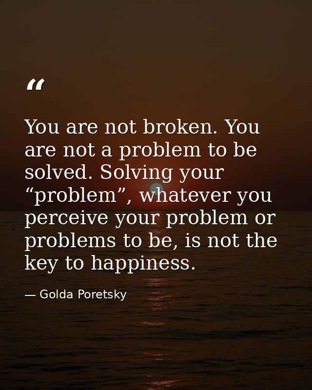 You are not broken. You are not a problem to be solved. Solving your “problem”, whatever you perceive your problem or pr — Golda Poretsky
