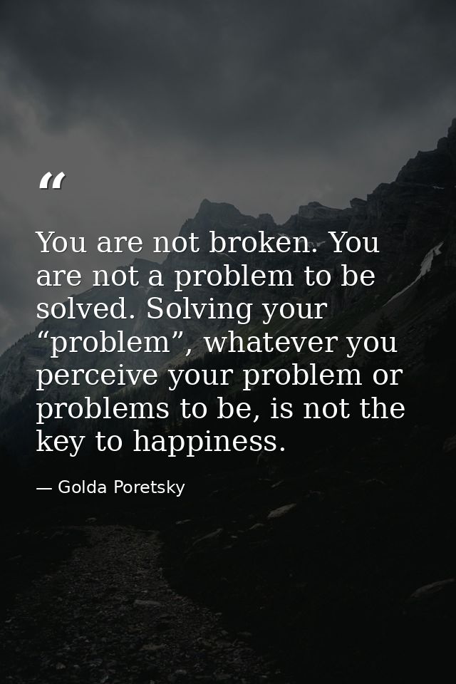 You are not broken. You are not a problem to be solved. Solving your “problem”, whatever you perceive your problem or pr — Golda Poretsky