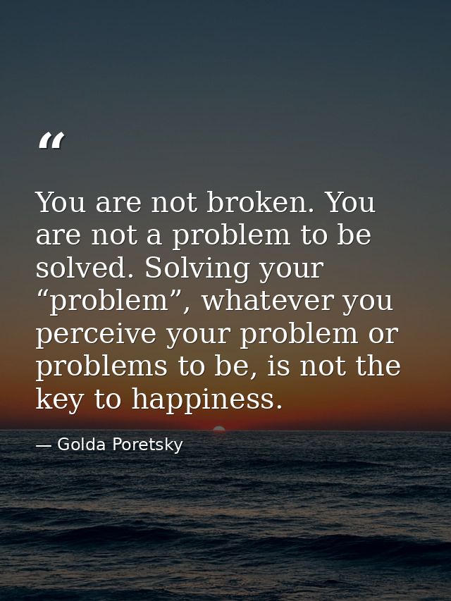 You are not broken. You are not a problem to be solved. Solving your “problem”, whatever you perceive your problem or pr — Golda Poretsky