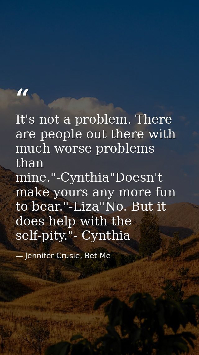 It's not a problem. There are people out there with much worse problems than mine."-Cynthia"Doesn't make yours any more  — Jennifer Crusie, Bet Me