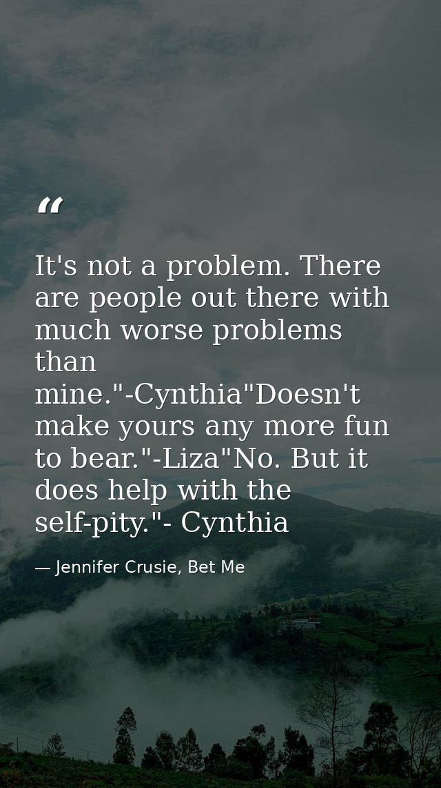 It's not a problem. There are people out there with much worse problems than mine."-Cynthia"Doesn't make yours any more  — Jennifer Crusie, Bet Me