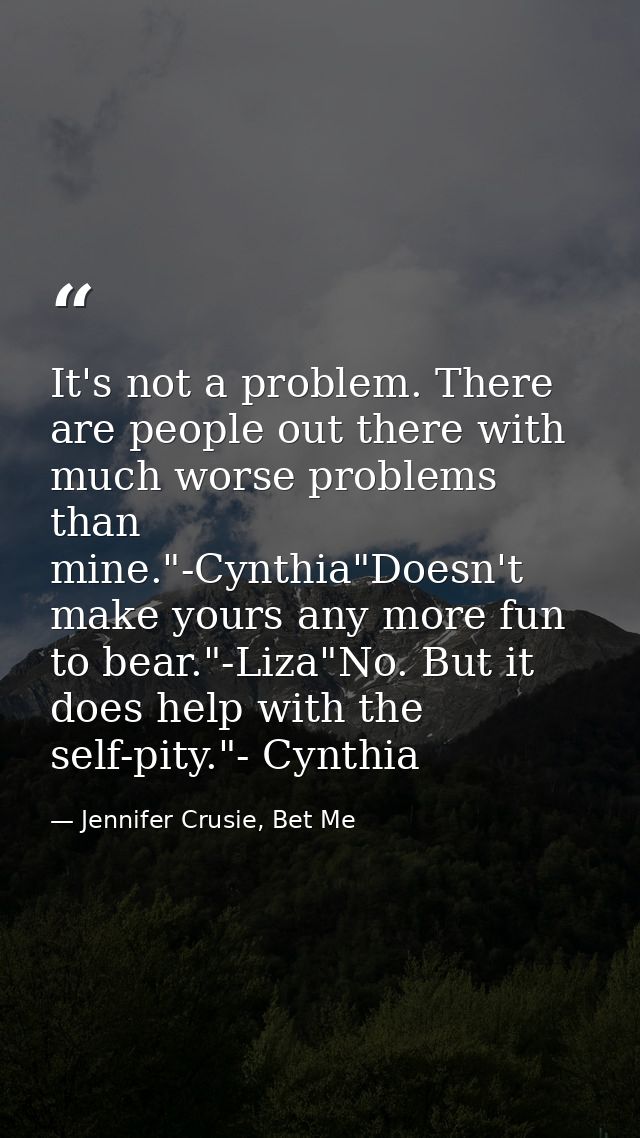 It's not a problem. There are people out there with much worse problems than mine."-Cynthia"Doesn't make yours any more  — Jennifer Crusie, Bet Me