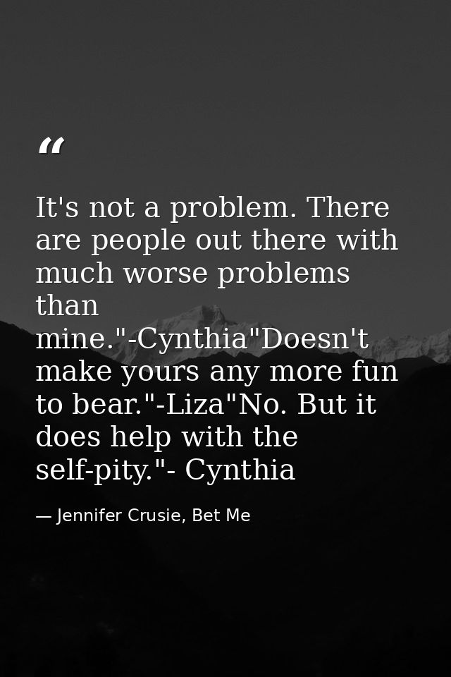 It's not a problem. There are people out there with much worse problems than mine."-Cynthia"Doesn't make yours any more  — Jennifer Crusie, Bet Me