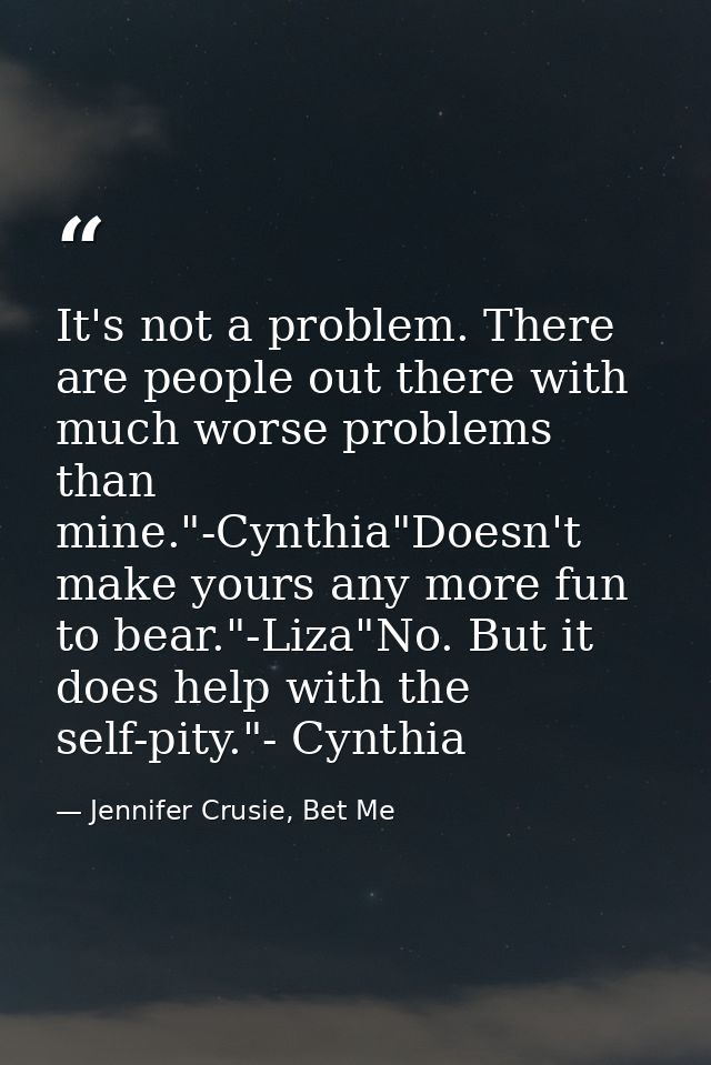 It's not a problem. There are people out there with much worse problems than mine."-Cynthia"Doesn't make yours any more  — Jennifer Crusie, Bet Me