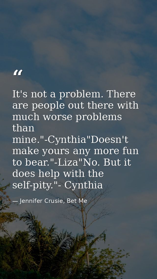 It's not a problem. There are people out there with much worse problems than mine."-Cynthia"Doesn't make yours any more  — Jennifer Crusie, Bet Me