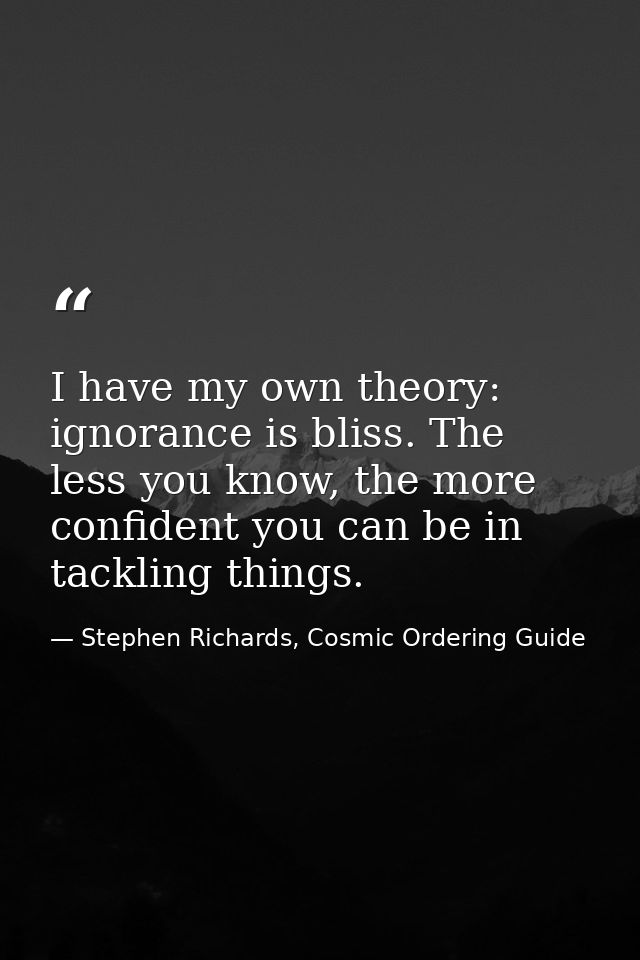 I have my own theory: ignorance is bliss. The less you know, the more confident you can be in tackling things. — Stephen Richards, Cosmic Ordering Guide