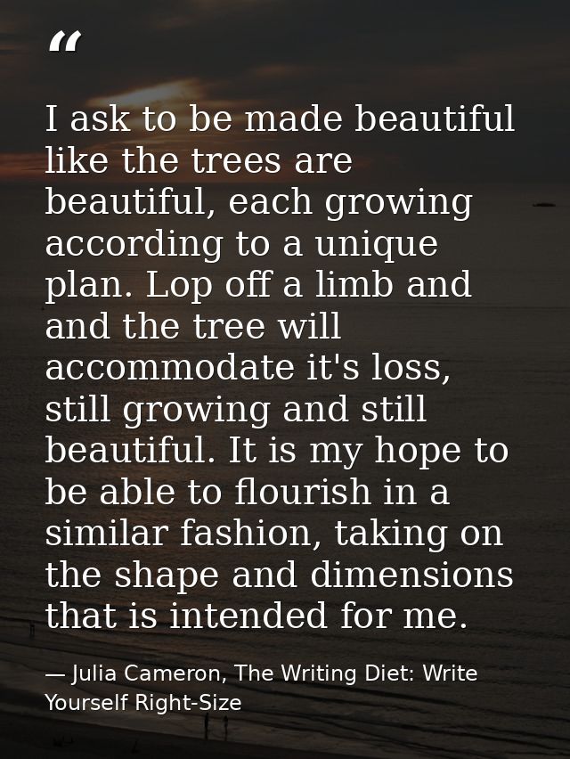 I ask to be made beautiful like the trees are beautiful, each growing according to a unique plan. Lop off a limb and and — Julia Cameron, The Writing Diet: Write Yourself Right-Size