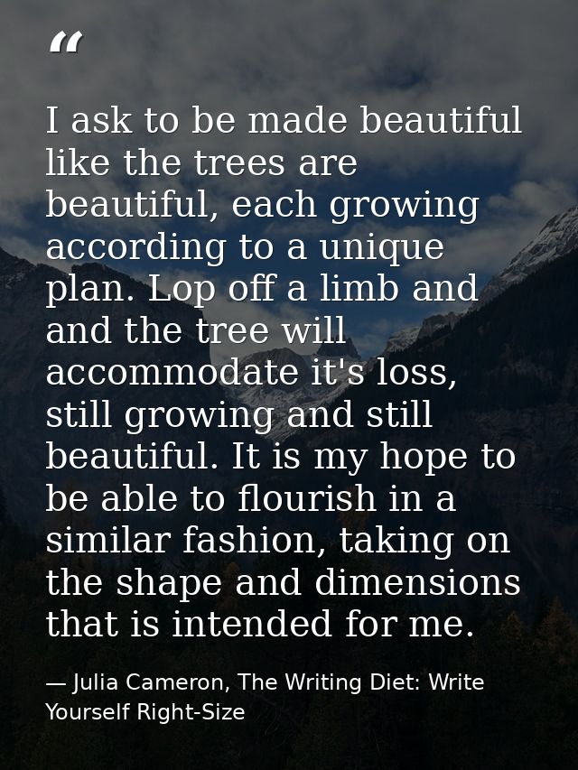 I ask to be made beautiful like the trees are beautiful, each growing according to a unique plan. Lop off a limb and and — Julia Cameron, The Writing Diet: Write Yourself Right-Size