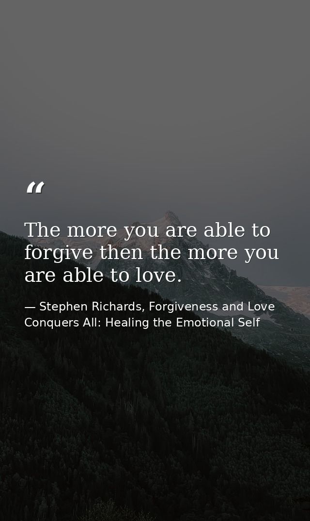 The more you are able to forgive then the more you are able to love. — Stephen Richards, Forgiveness and Love Conquers All: Healing the Emotional Self