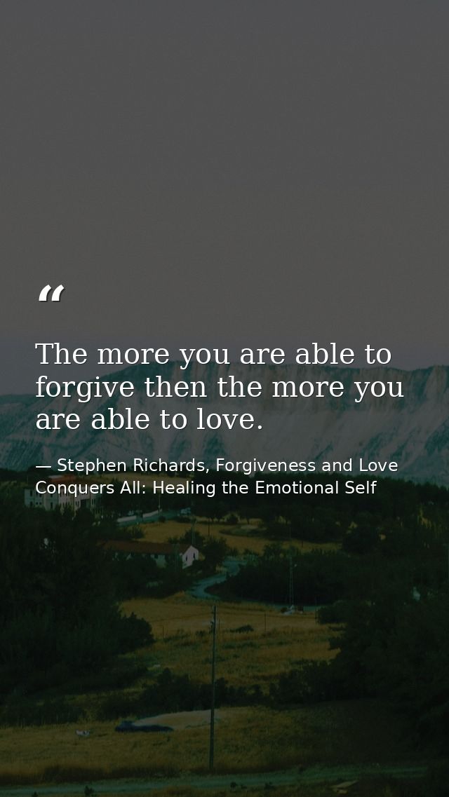 The more you are able to forgive then the more you are able to love. — Stephen Richards, Forgiveness and Love Conquers All: Healing the Emotional Self