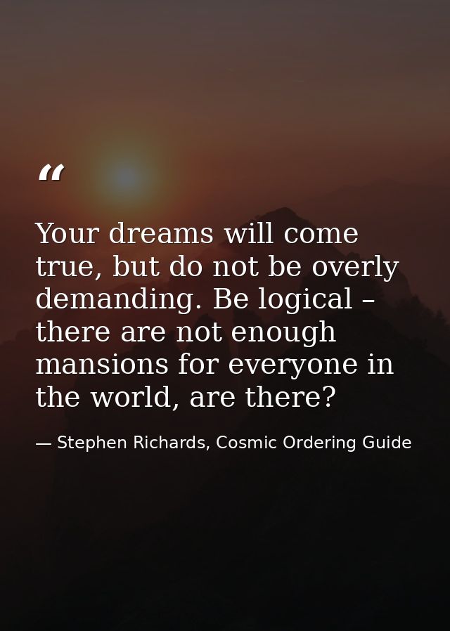 Your dreams will come true, but do not be overly demanding. Be logical – there are not enough mansions for everyone in t — Stephen Richards, Cosmic Ordering Guide