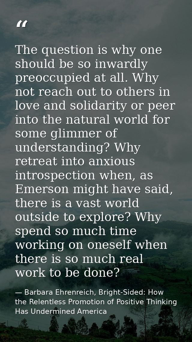 The question is why one should be so inwardly preoccupied at all. Why not reach out to others in love and solidarity or  — Barbara Ehrenreich, Bright-Sided: How the Relentless Promotion of Positive Thinking Has Undermined America