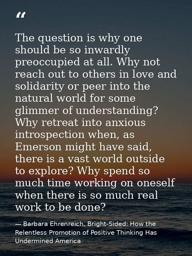 The question is why one should be so inwardly preoccupied at all. Why not reach out to others in love and solidarity or  — Barbara Ehrenreich, Bright-Sided: How the Relentless Promotion of Positive Thinking Has Undermined America