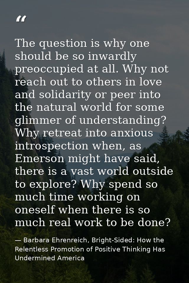 The question is why one should be so inwardly preoccupied at all. Why not reach out to others in love and solidarity or  — Barbara Ehrenreich, Bright-Sided: How the Relentless Promotion of Positive Thinking Has Undermined America