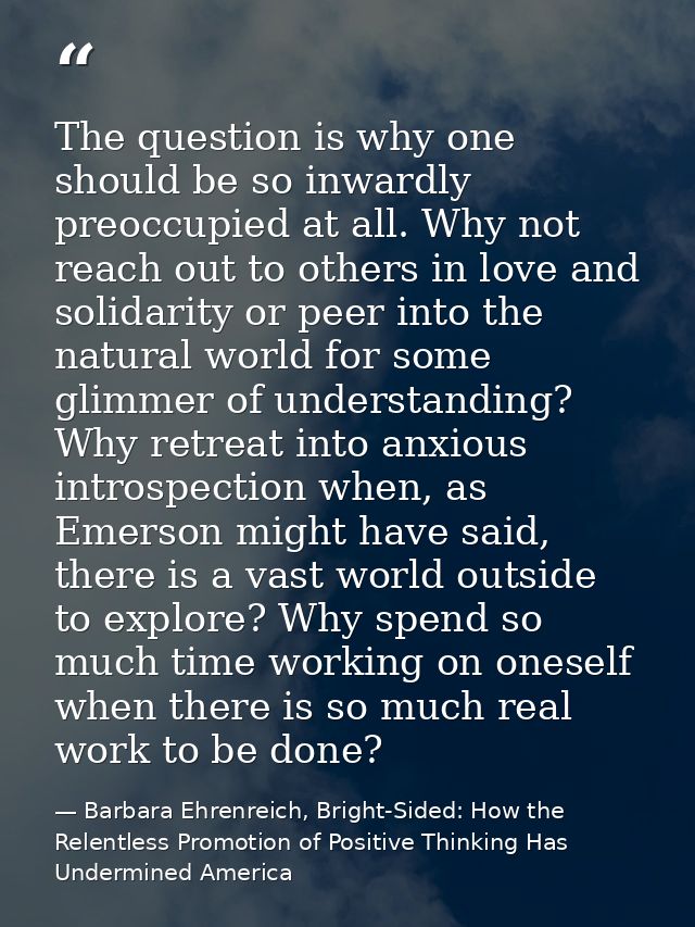The question is why one should be so inwardly preoccupied at all. Why not reach out to others in love and solidarity or  — Barbara Ehrenreich, Bright-Sided: How the Relentless Promotion of Positive Thinking Has Undermined America