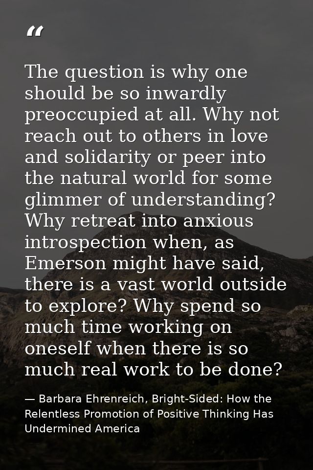 The question is why one should be so inwardly preoccupied at all. Why not reach out to others in love and solidarity or  — Barbara Ehrenreich, Bright-Sided: How the Relentless Promotion of Positive Thinking Has Undermined America