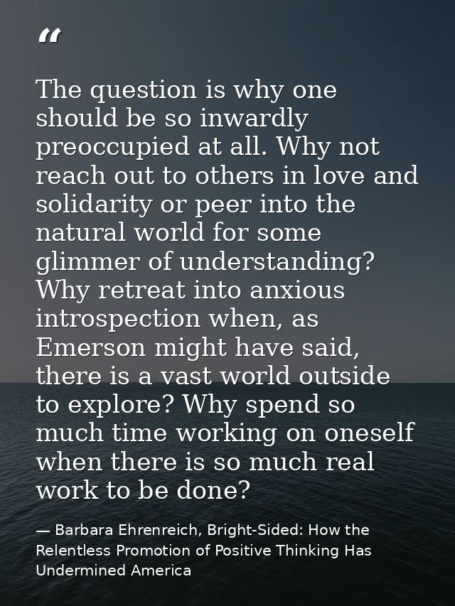 The question is why one should be so inwardly preoccupied at all. Why not reach out to others in love and solidarity or  — Barbara Ehrenreich, Bright-Sided: How the Relentless Promotion of Positive Thinking Has Undermined America