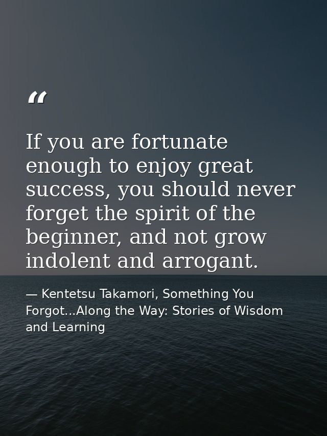 If you are fortunate enough to enjoy great success, you should never forget the spirit of the beginner, and not grow ind — Kentetsu Takamori, Something You Forgot...Along the Way: Stories of Wisdom and Learning