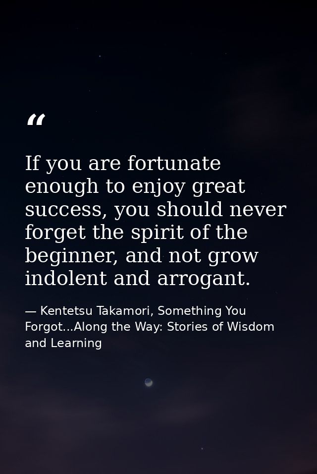 If you are fortunate enough to enjoy great success, you should never forget the spirit of the beginner, and not grow ind — Kentetsu Takamori, Something You Forgot...Along the Way: Stories of Wisdom and Learning