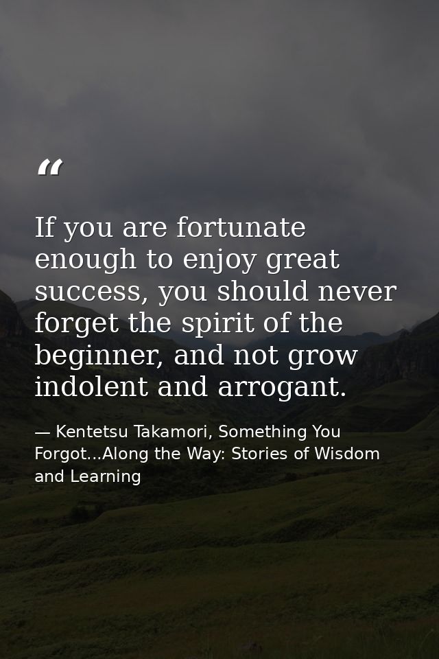 If you are fortunate enough to enjoy great success, you should never forget the spirit of the beginner, and not grow ind — Kentetsu Takamori, Something You Forgot...Along the Way: Stories of Wisdom and Learning