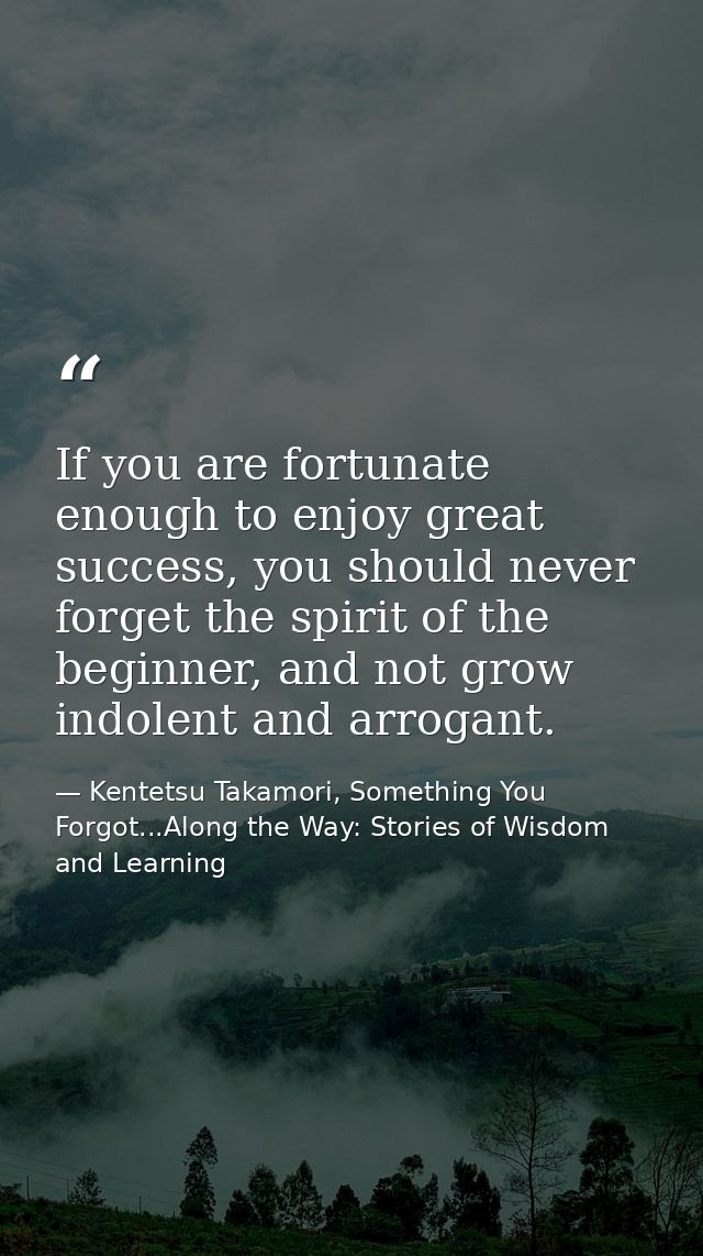 If you are fortunate enough to enjoy great success, you should never forget the spirit of the beginner, and not grow ind — Kentetsu Takamori, Something You Forgot...Along the Way: Stories of Wisdom and Learning