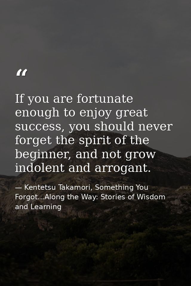 If you are fortunate enough to enjoy great success, you should never forget the spirit of the beginner, and not grow ind — Kentetsu Takamori, Something You Forgot...Along the Way: Stories of Wisdom and Learning