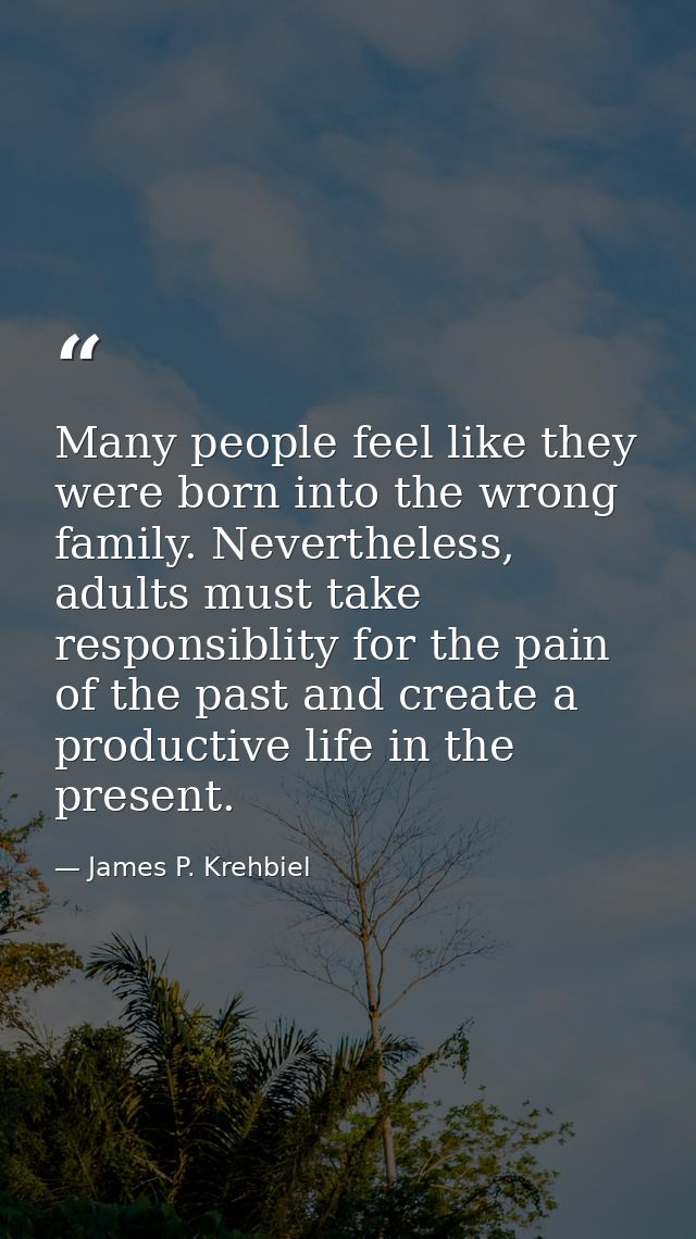 Many people feel like they were born into the wrong family. Nevertheless, adults must take responsiblity for the pain of — James P. Krehbiel