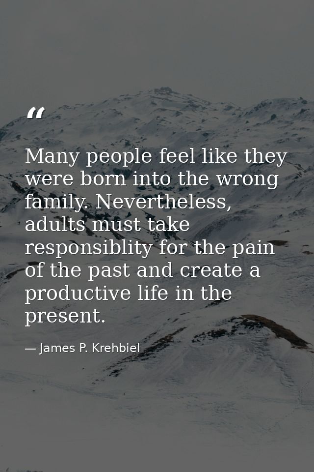 Many people feel like they were born into the wrong family. Nevertheless, adults must take responsiblity for the pain of — James P. Krehbiel