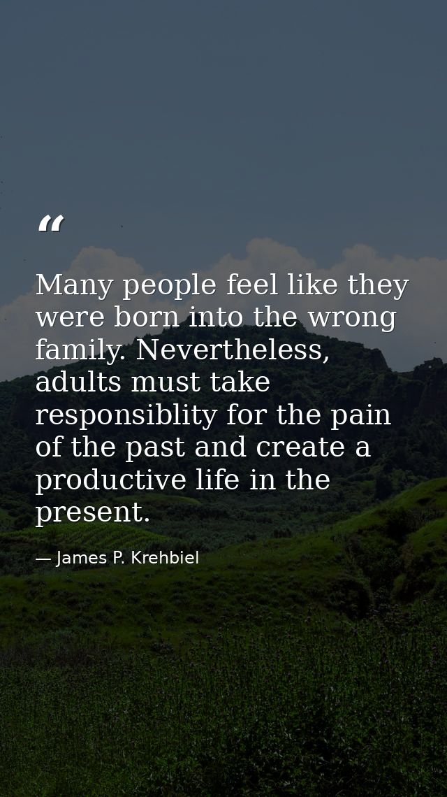 Many people feel like they were born into the wrong family. Nevertheless, adults must take responsiblity for the pain of — James P. Krehbiel
