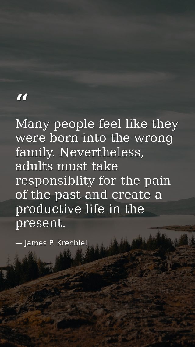 Many people feel like they were born into the wrong family. Nevertheless, adults must take responsiblity for the pain of — James P. Krehbiel