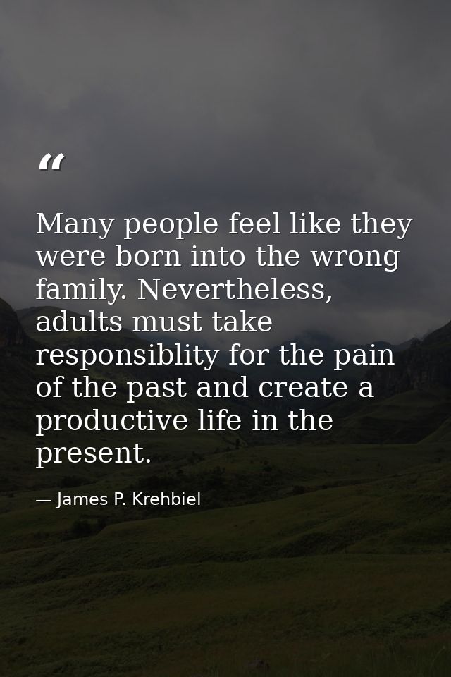 Many people feel like they were born into the wrong family. Nevertheless, adults must take responsiblity for the pain of — James P. Krehbiel